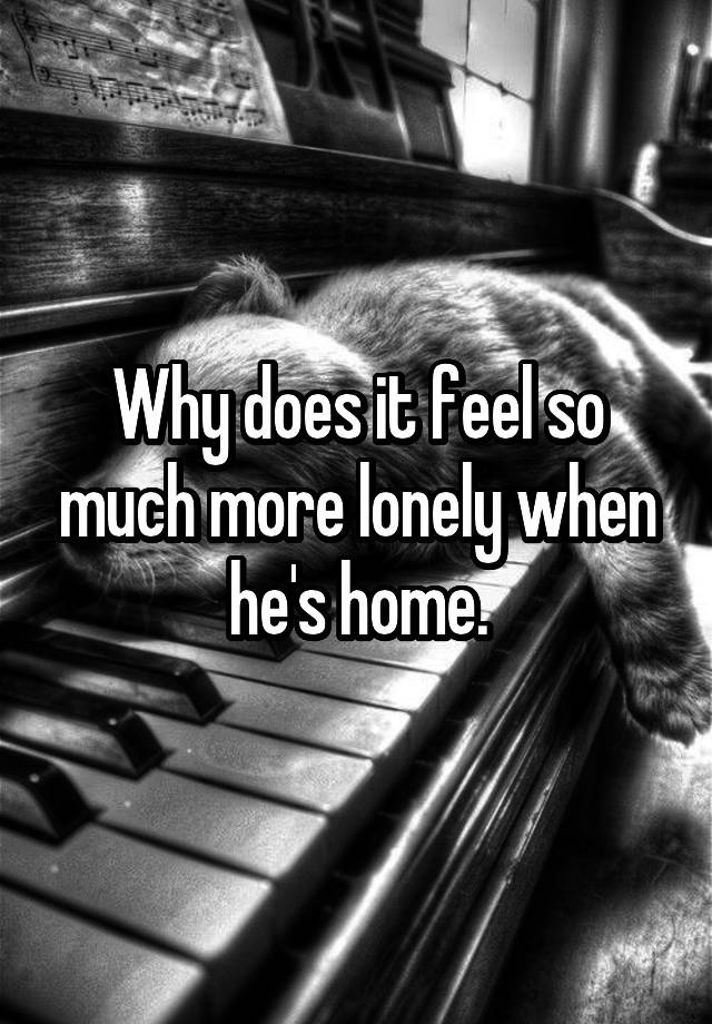 Why does it feel so much more lonely when he's home.