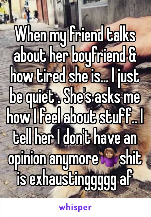 When my friend talks about her boyfriend & how tired she is... I just be quiet . She's asks me how I feel about stuff.. I tell her I don't have an opinion anymore🤷🏽‍♀️shit is exhaustinggggg af