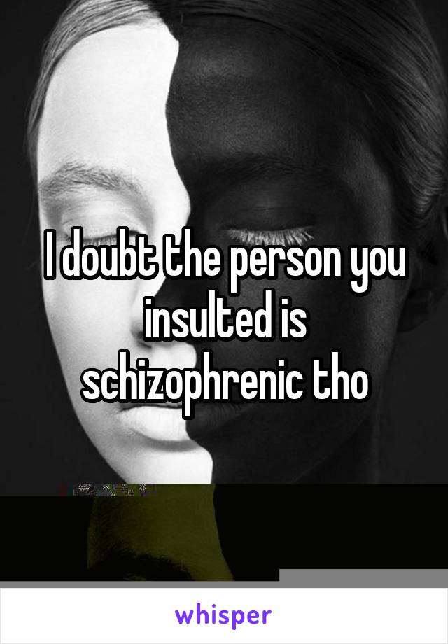 I doubt the person you insulted is schizophrenic tho