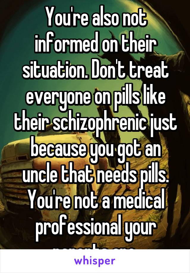 You're also not informed on their situation. Don't treat everyone on pills like their schizophrenic just because you got an uncle that needs pills.
You're not a medical professional your parents are.