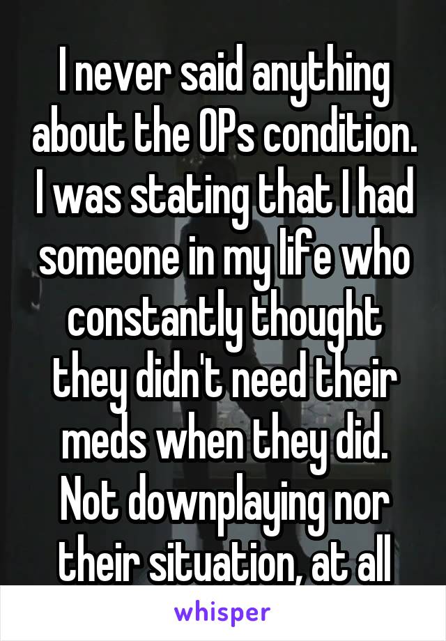 I never said anything about the OPs condition. I was stating that I had someone in my life who constantly thought they didn't need their meds when they did. Not downplaying nor their situation, at all