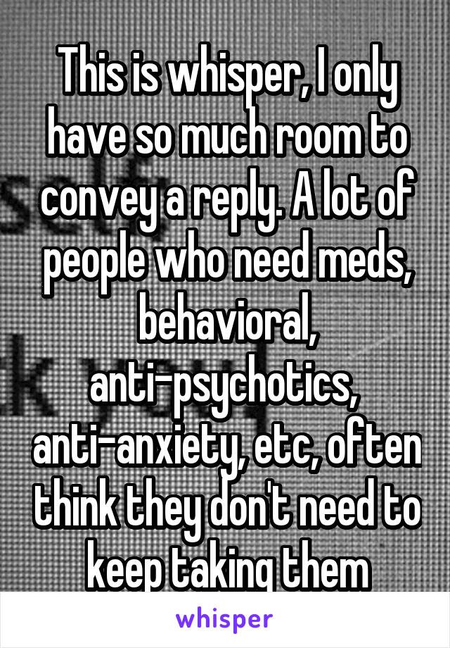 This is whisper, I only have so much room to convey a reply. A lot of people who need meds, behavioral, anti-psychotics,  anti-anxiety, etc, often think they don't need to keep taking them