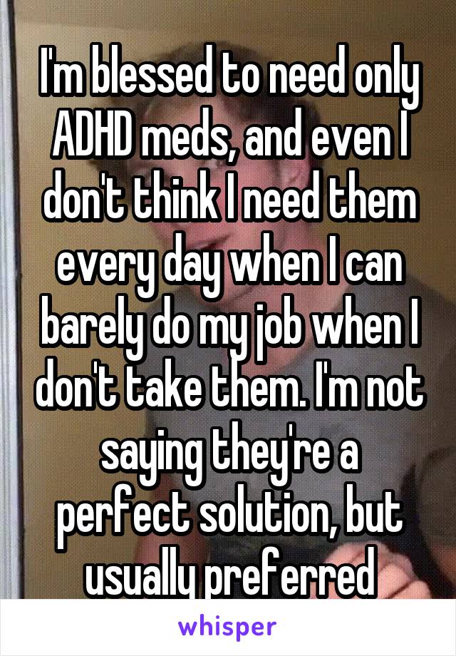 I'm blessed to need only ADHD meds, and even I don't think I need them every day when I can barely do my job when I don't take them. I'm not saying they're a perfect solution, but usually preferred