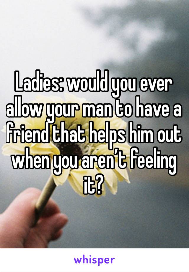 Ladies: would you ever allow your man to have a friend that helps him out when you aren’t feeling it? 