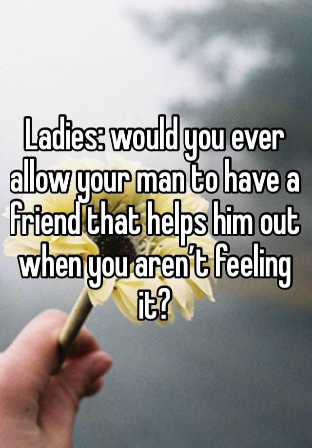 Ladies: would you ever allow your man to have a friend that helps him out when you aren’t feeling it? 