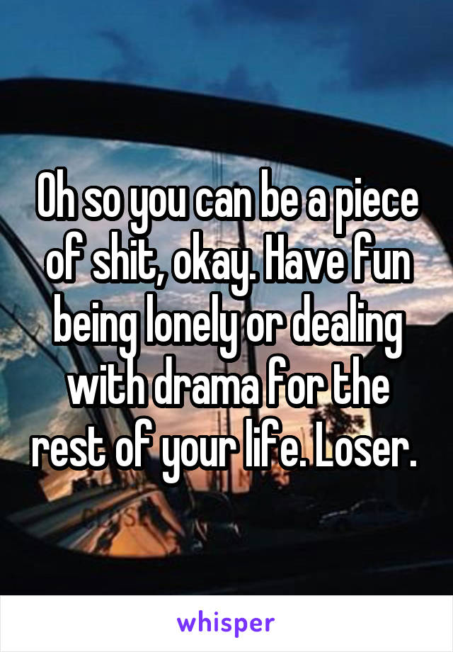 Oh so you can be a piece of shit, okay. Have fun being lonely or dealing with drama for the rest of your life. Loser. 