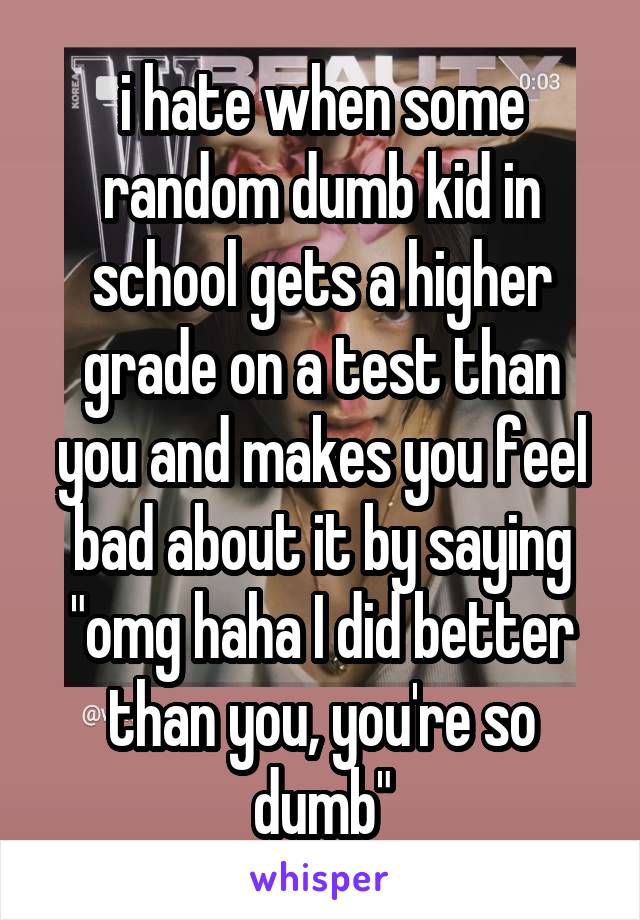 i hate when some random dumb kid in school gets a higher grade on a test than you and makes you feel bad about it by saying "omg haha I did better than you, you're so dumb"