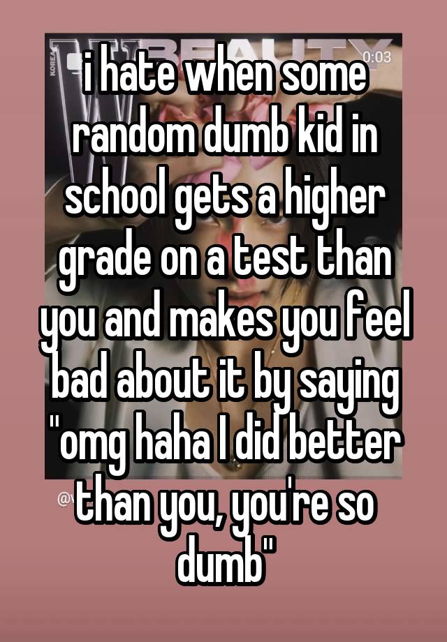 i hate when some random dumb kid in school gets a higher grade on a test than you and makes you feel bad about it by saying "omg haha I did better than you, you're so dumb"