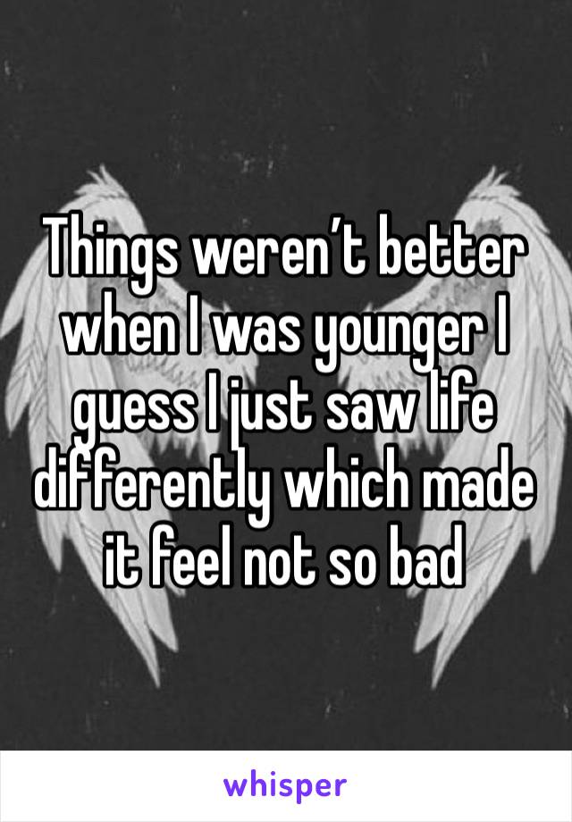 Things weren’t better when I was younger I guess I just saw life differently which made it feel not so bad