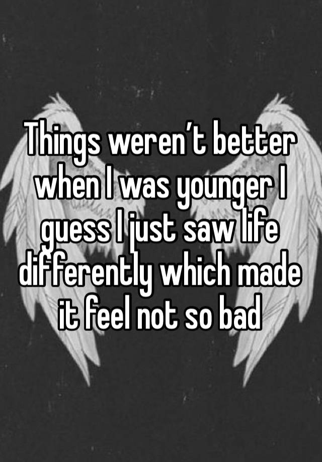 Things weren’t better when I was younger I guess I just saw life differently which made it feel not so bad