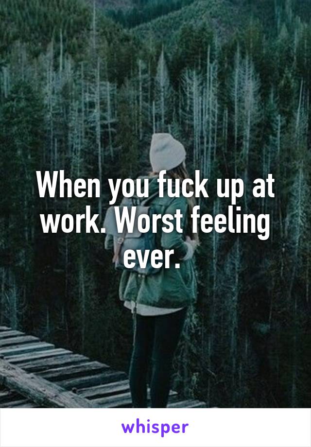 When you fuck up at work. Worst feeling ever. 