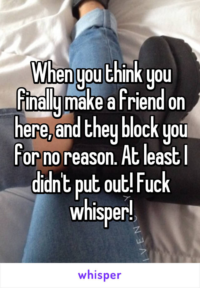 When you think you finally make a friend on here, and they block you for no reason. At least I didn't put out! Fuck whisper!