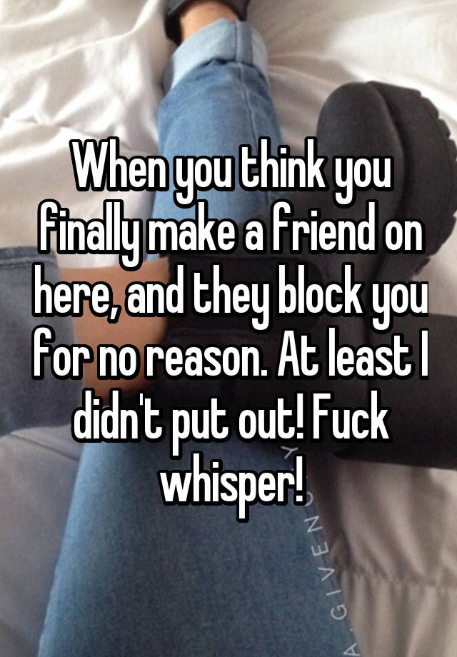 When you think you finally make a friend on here, and they block you for no reason. At least I didn't put out! Fuck whisper!