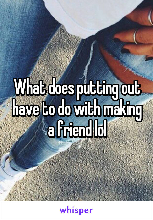 What does putting out have to do with making a friend lol