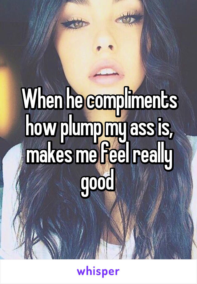 When he compliments how plump my ass is, makes me feel really good 