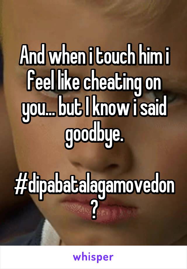 And when i touch him i feel like cheating on you... but I know i said goodbye.

#dipabatalagamovedon?