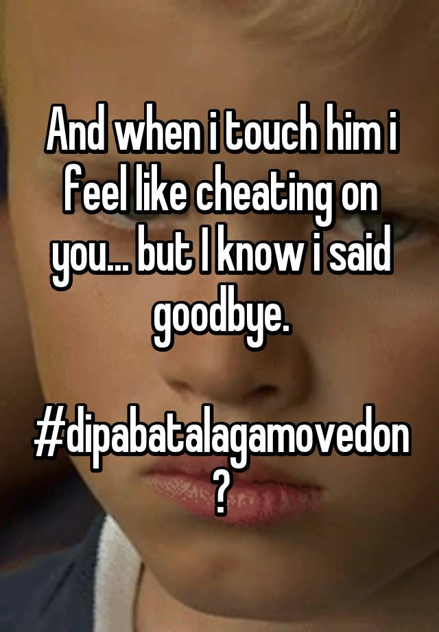 And when i touch him i feel like cheating on you... but I know i said goodbye.

#dipabatalagamovedon?