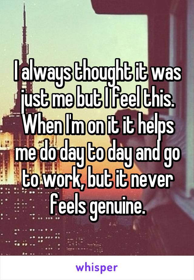 I always thought it was just me but I feel this. When I'm on it it helps me do day to day and go to work, but it never feels genuine.