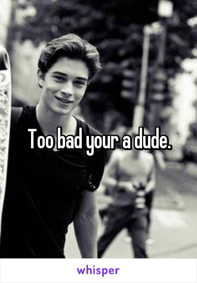 Too bad your a dude.