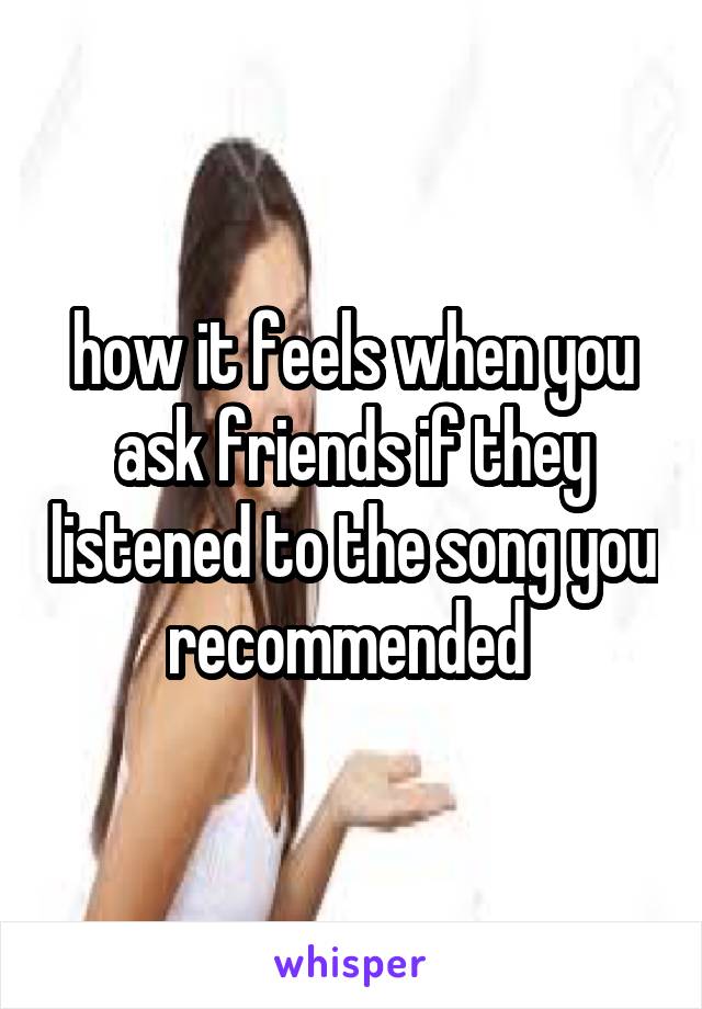 how it feels when you ask friends if they listened to the song you recommended 