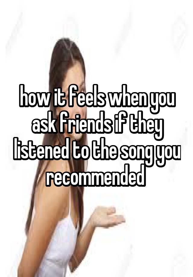 how it feels when you ask friends if they listened to the song you recommended 