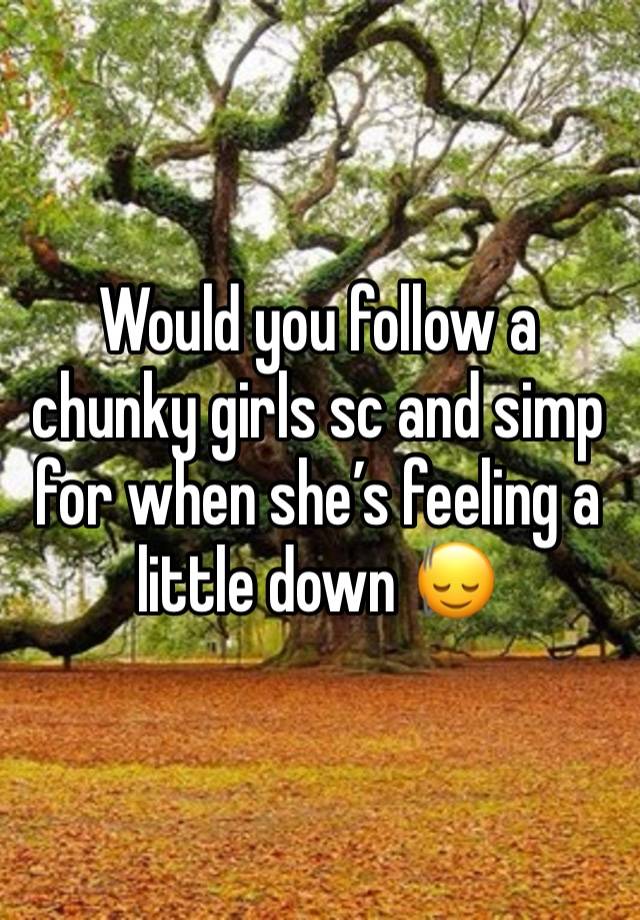 Would you follow a chunky girls sc and simp for when she’s feeling a little down 🙂‍↕️