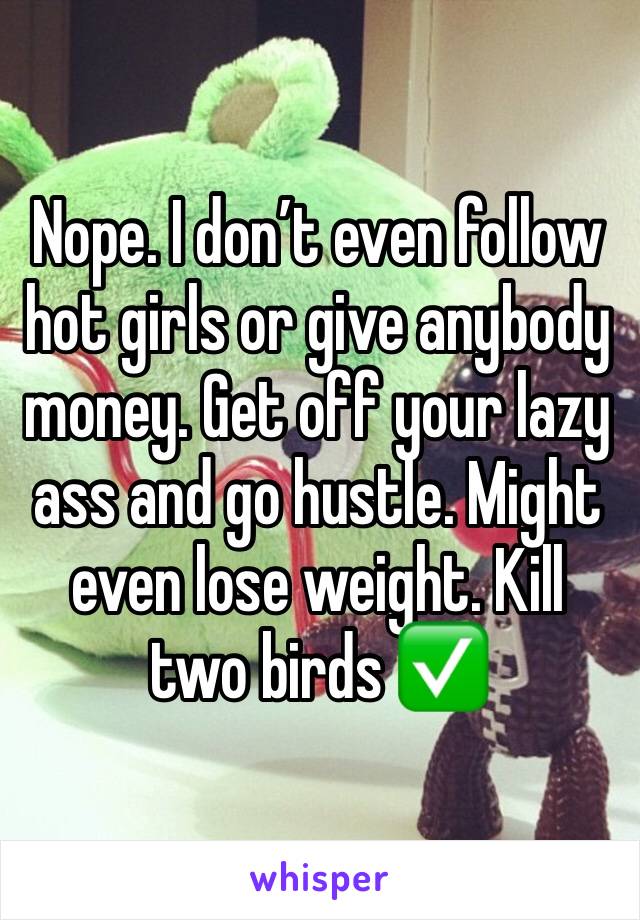 Nope. I don’t even follow hot girls or give anybody money. Get off your lazy ass and go hustle. Might even lose weight. Kill two birds ✅ 