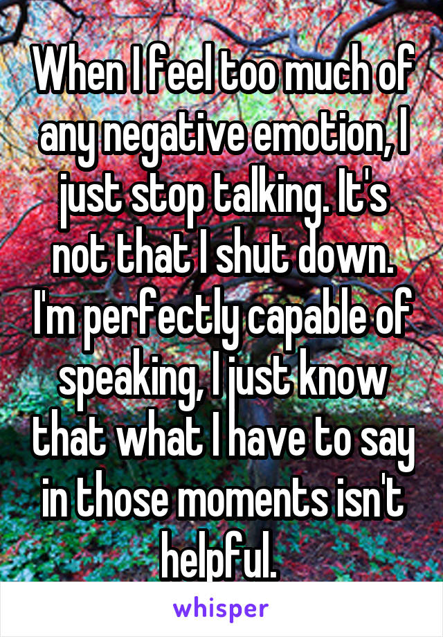 When I feel too much of any negative emotion, I just stop talking. It's not that I shut down. I'm perfectly capable of speaking, I just know that what I have to say in those moments isn't helpful. 