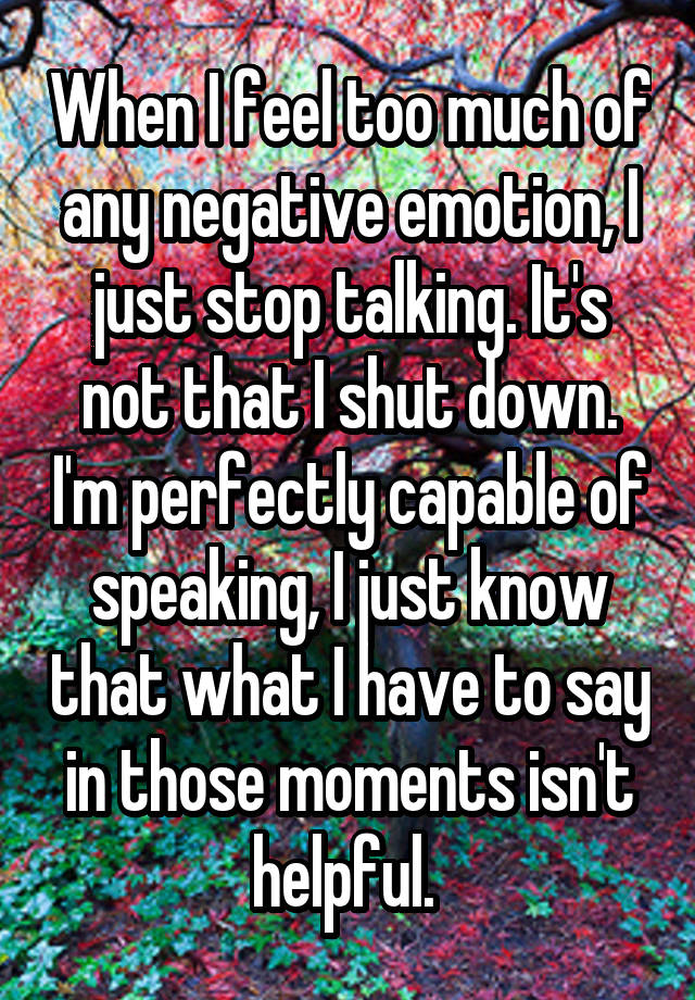 When I feel too much of any negative emotion, I just stop talking. It's not that I shut down. I'm perfectly capable of speaking, I just know that what I have to say in those moments isn't helpful. 