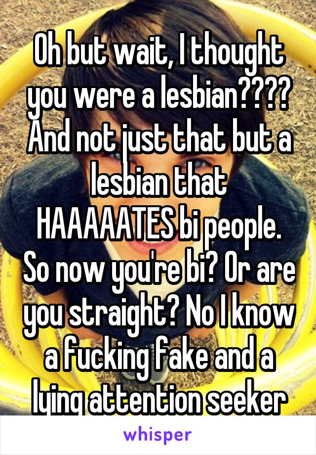 Oh but wait, I thought you were a lesbian???? And not just that but a lesbian that HAAAAATES bi people. So now you're bi? Or are you straight? No I know a fucking fake and a lying attention seeker