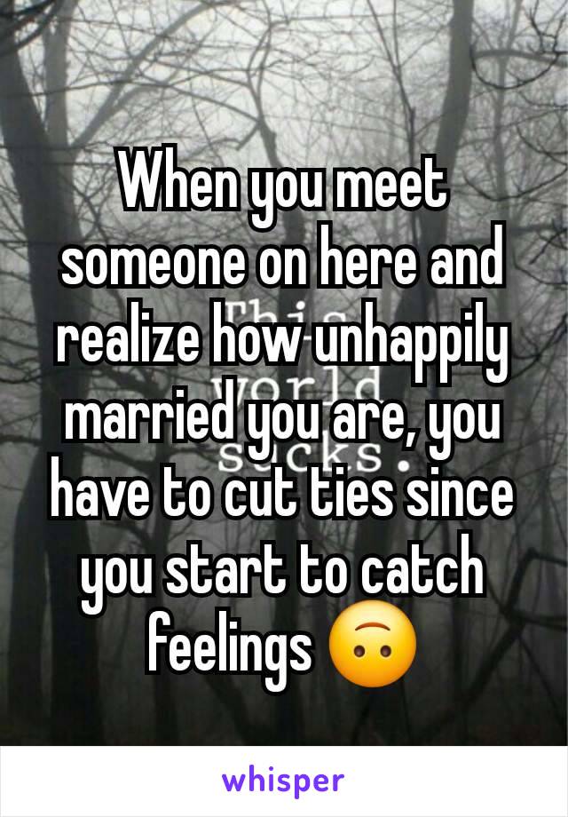 When you meet someone on here and realize how unhappily married you are, you have to cut ties since you start to catch feelings 🙃