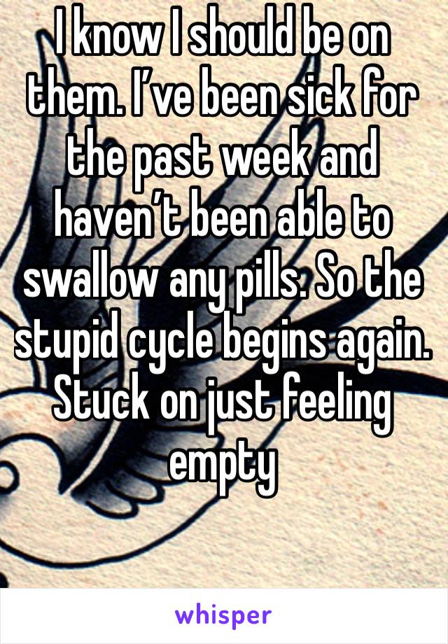 I know I should be on them. I’ve been sick for the past week and haven’t been able to swallow any pills. So the stupid cycle begins again. Stuck on just feeling empty  