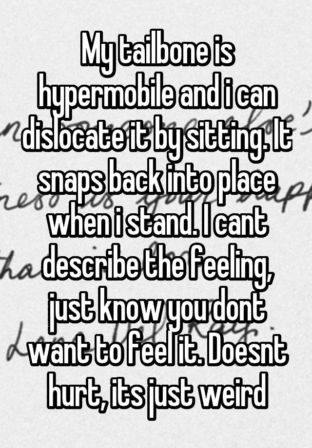 My tailbone is hypermobile and i can dislocate it by sitting. It snaps back into place when i stand. I cant describe the feeling, just know you dont want to feel it. Doesnt hurt, its just weird