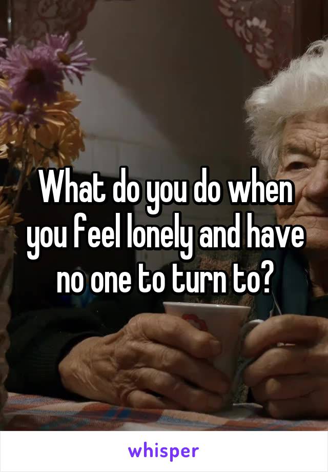 What do you do when you feel lonely and have no one to turn to?