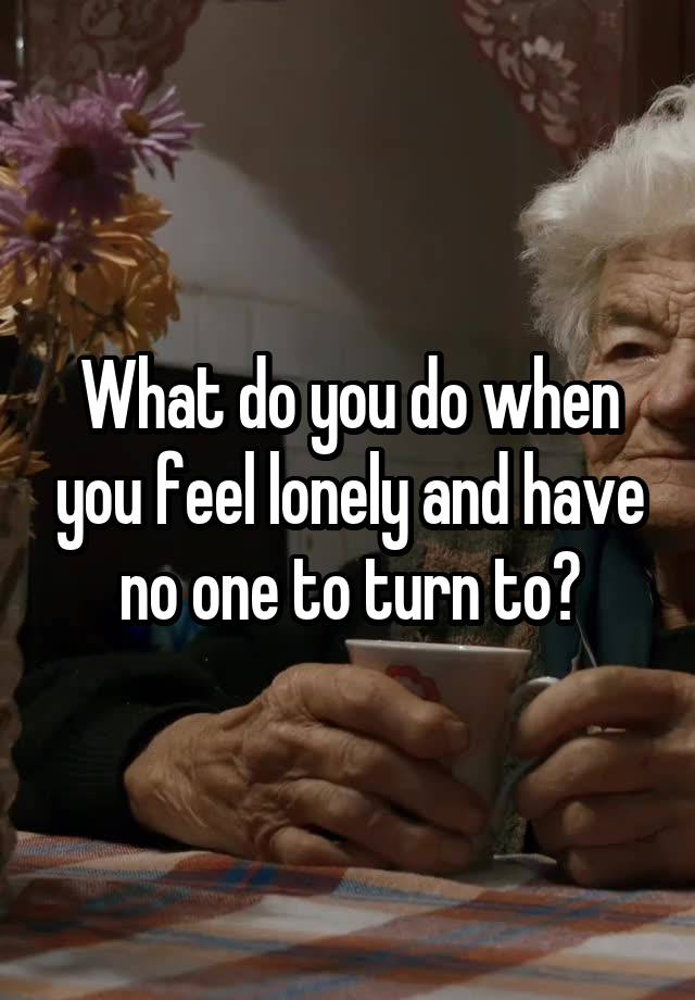 What do you do when you feel lonely and have no one to turn to?