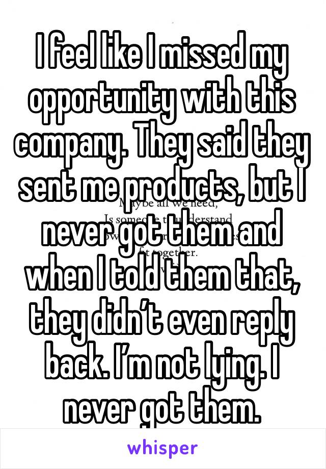 I feel like I missed my opportunity with this company. They said they sent me products, but I never got them and when I told them that, they didn’t even reply back. I’m not lying. I never got them.