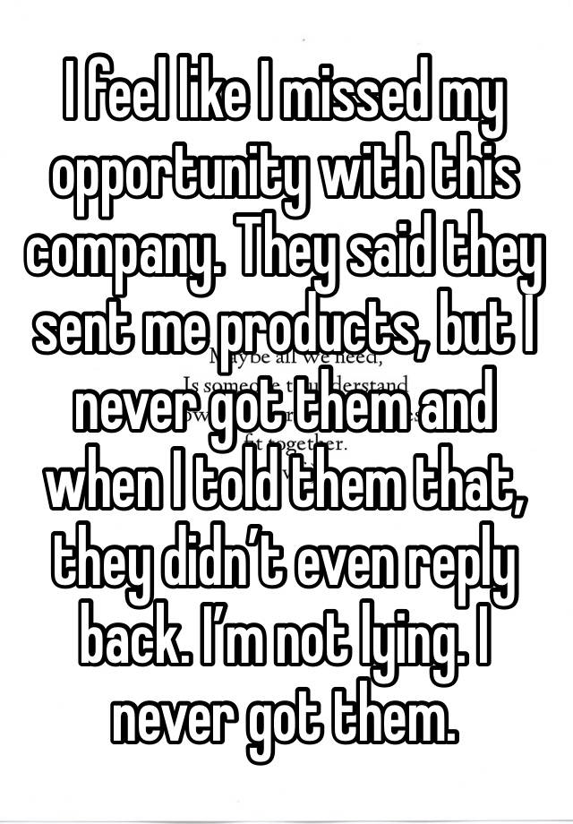 I feel like I missed my opportunity with this company. They said they sent me products, but I never got them and when I told them that, they didn’t even reply back. I’m not lying. I never got them.