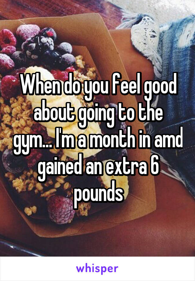 When do you feel good about going to the gym... I'm a month in amd gained an extra 6 pounds