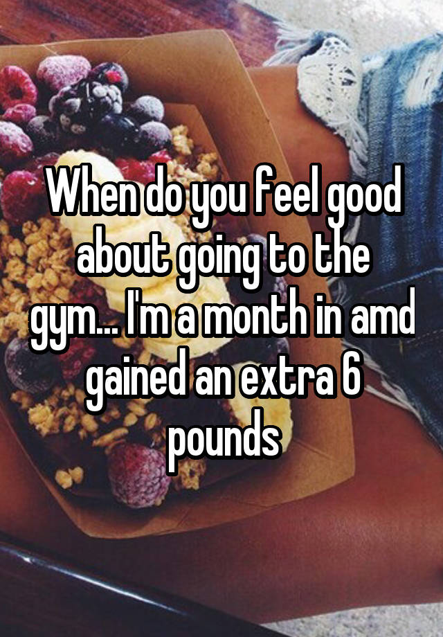 When do you feel good about going to the gym... I'm a month in amd gained an extra 6 pounds