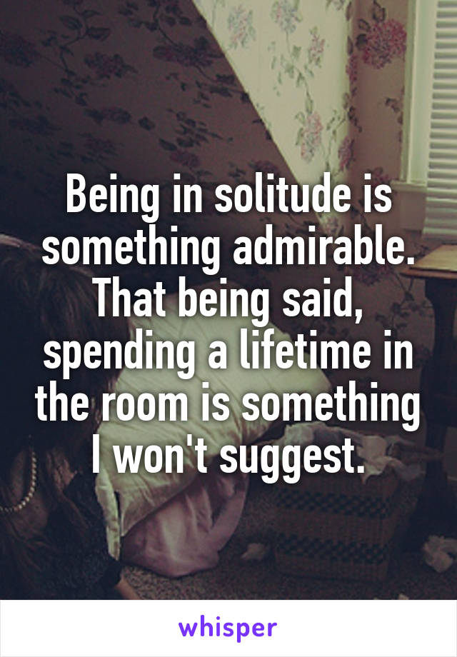 Being in solitude is something admirable. That being said, spending a lifetime in the room is something I won't suggest.