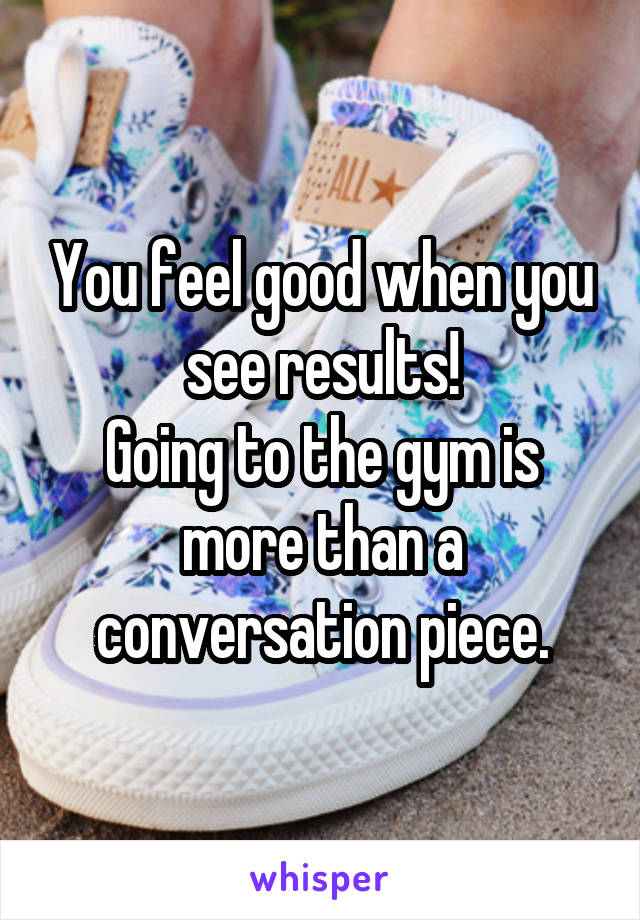 You feel good when you see results!
Going to the gym is more than a conversation piece.