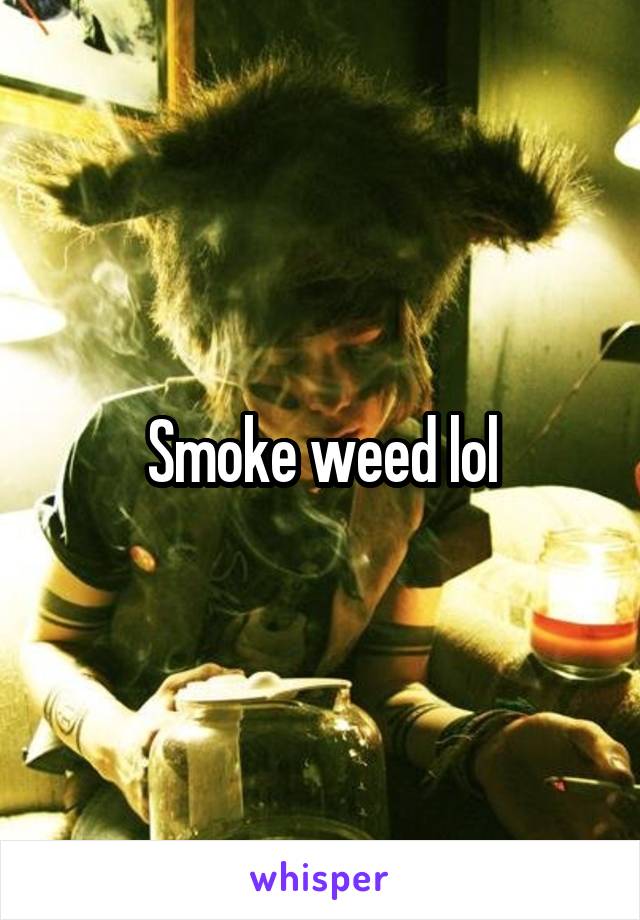 Smoke weed lol