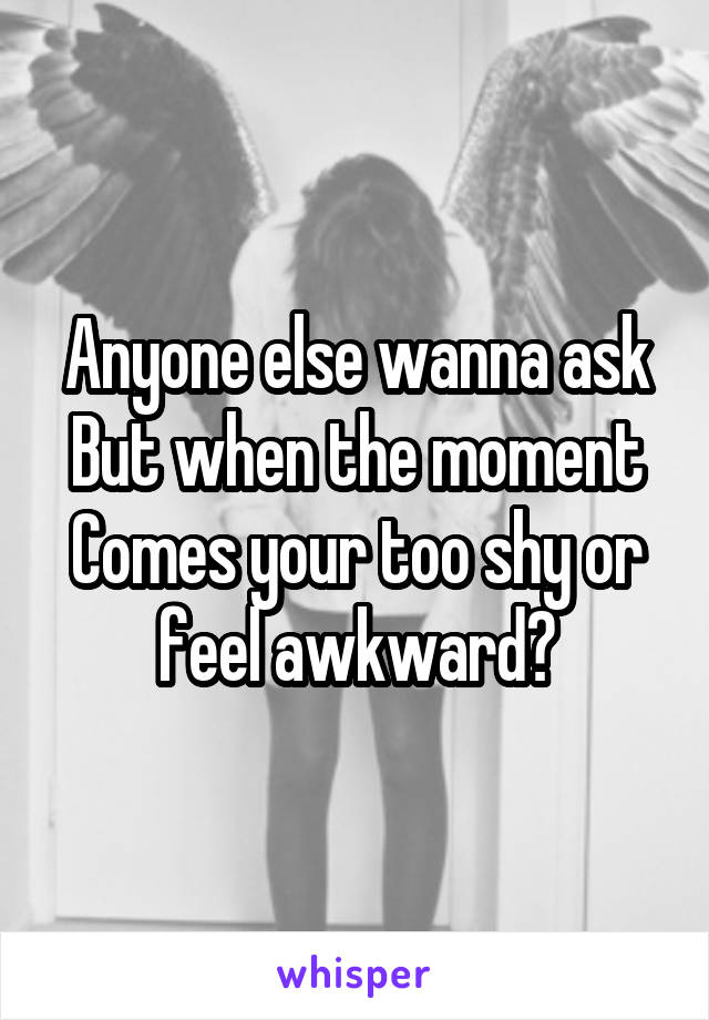 Anyone else wanna ask
But when the moment
Comes your too shy or feel awkward?