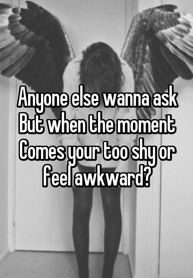 Anyone else wanna ask
But when the moment
Comes your too shy or feel awkward?