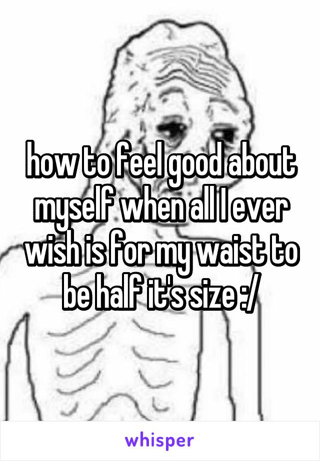 how to feel good about myself when all I ever wish is for my waist to be half it's size :/