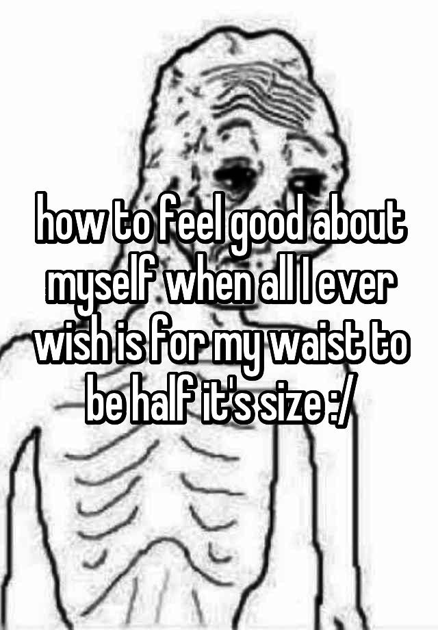 how to feel good about myself when all I ever wish is for my waist to be half it's size :/