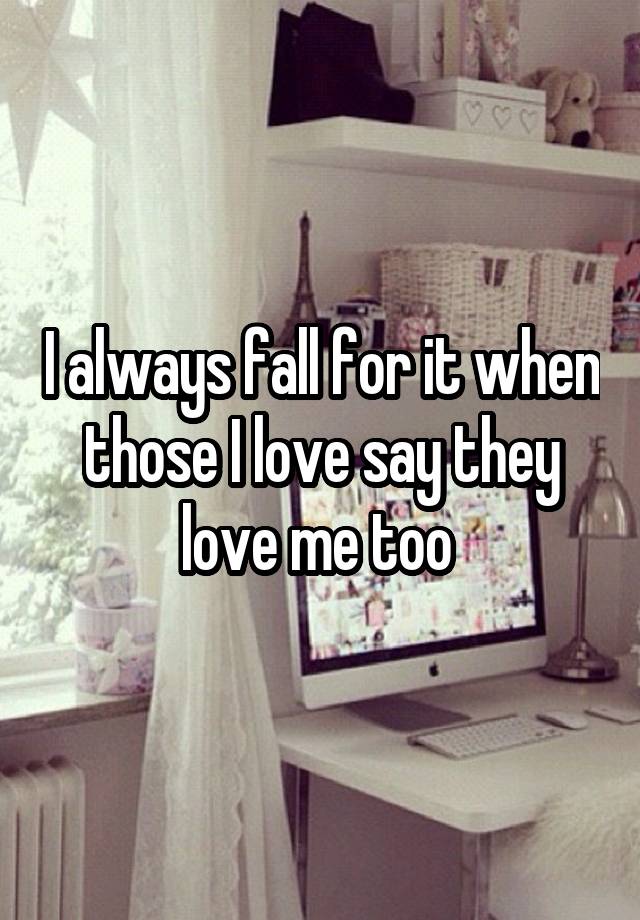 I always fall for it when those I love say they love me too 