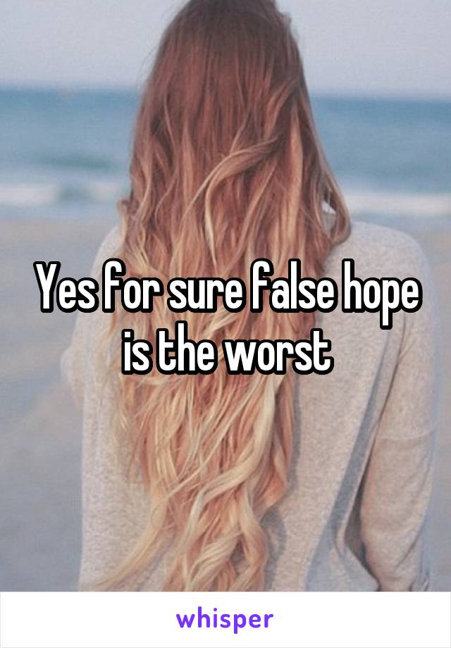 Yes for sure false hope is the worst