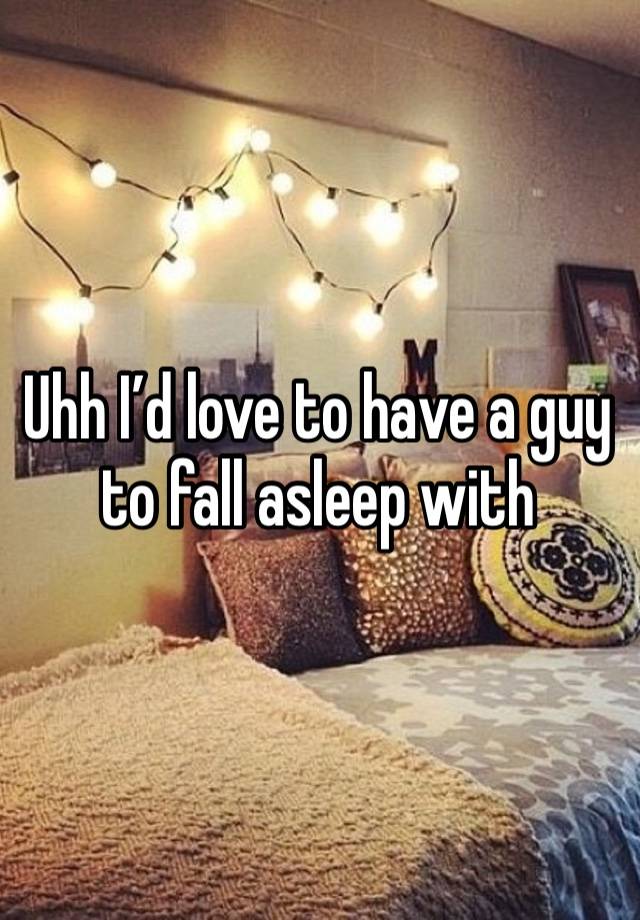 Uhh I’d love to have a guy to fall asleep with 