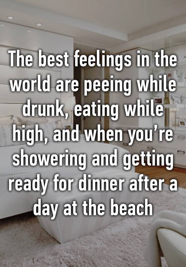 The best feelings in the world are peeing while drunk, eating while high, and when you’re showering and getting ready for dinner after a day at the beach 